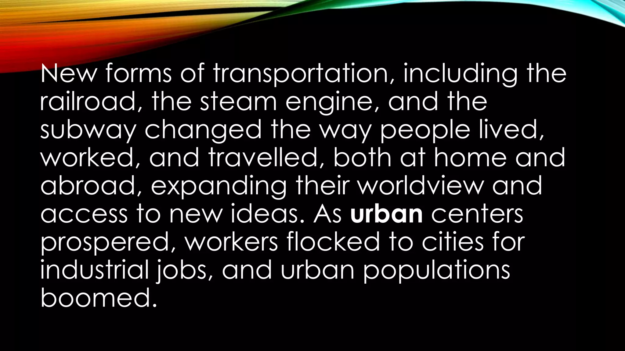 New forms of transportation, including the
railroad, the steam engine, and the
subway changed the way people lived,
worked, and travelled, both at home and
abroad, expanding their worldview and
access to new ideas. As urban centers
prospered, workers flocked to cities for
industrial jobs, and urban populations
boomed.
 