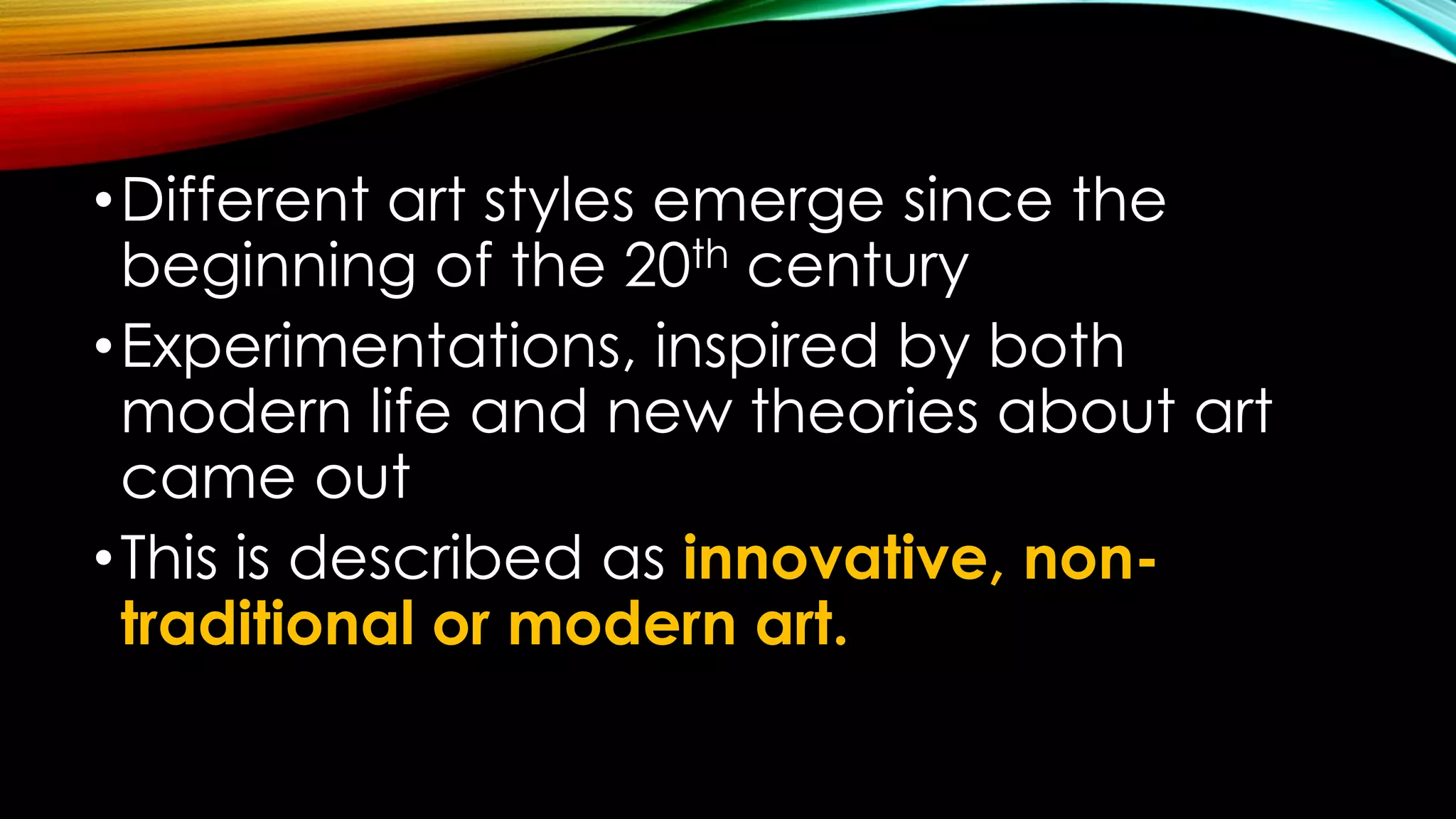 •Different art styles emerge since the
beginning of the 20th century
•Experimentations, inspired by both
modern life and new theories about art
came out
•This is described as innovative, non-
traditional or modern art.
 