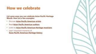 How we celebrate
List some ways you can celebrate Asian Pacific Heritage
Month. Here are a few examples:
• Discover Asian Pacific American artists
• Read Asian Pacific American authors
• Listen to Asian Pacific American Heritage musicians
• Learn important moments of
Asian Pacific American Heritage history
 