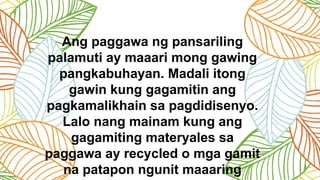 Ang paggawa ng pansariling
palamuti ay maaari mong gawing
pangkabuhayan. Madali itong
gawin kung gagamitin ang
pagkamalikhain sa pagdidisenyo.
Lalo nang mainam kung ang
gagamiting materyales sa
paggawa ay recycled o mga gamit
na patapon ngunit maaaring
 