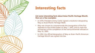 Interesting facts
List some interesting facts about Asian Pacific Heritage Month.
Here are a few examples:
• In 1978, President Jimmy Carter signed a resolution designating
May as Asian/Pacific Heritage Week.
• May was chosen to commemorate the immigration of the first
Japanese to the United States on May 7, 1843, and to mark the
anniversary of the completion of the transcontinental railroad on
May 10, 1869.
• In 1992, the official designation of May as Asian-Pacific American
Heritage Month was signed into law.
 