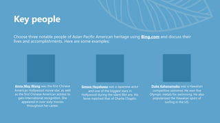 Key people
Choose three notable people of Asian Pacific American heritage using Bing.com and discuss their
lives and accomplishments. Here are some examples:
Anna May Wong was the first Chinese
American Hollywood movie star, as well
as the first Chinese American actress to
gain international recognition. She
appeared in over sixty movies
throughout her career.
Sessue Hayakawa was a Japanese actor
and one of the biggest stars in
Hollywood during the silent film era. His
fame matched that of Charlie Chaplin.
Duke Kahanamoku was a Hawaiian
competitive swimmer. He won five
Olympic metals for swimming. He also
popularized the Hawaiian sport of
surfing in the US.
 