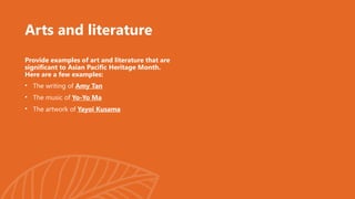 Arts and literature
Provide examples of art and literature that are
significant to Asian Pacific Heritage Month.
Here are a few examples:
• The writing of Amy Tan
• The music of Yo-Yo Ma
• The artwork of Yayoi Kusama
 