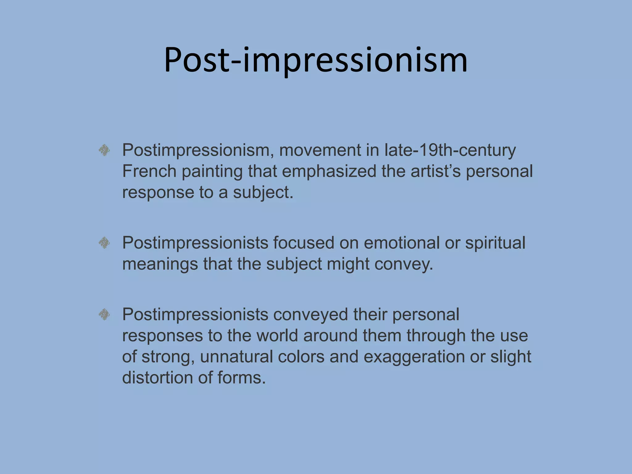 Post-impressionism
Postimpressionism, movement in late-19th-century
French painting that emphasized the artist’s personal
response to a subject.
Postimpressionists focused on emotional or spiritual
meanings that the subject might convey.
Postimpressionists conveyed their personal
responses to the world around them through the use
of strong, unnatural colors and exaggeration or slight
distortion of forms.
 