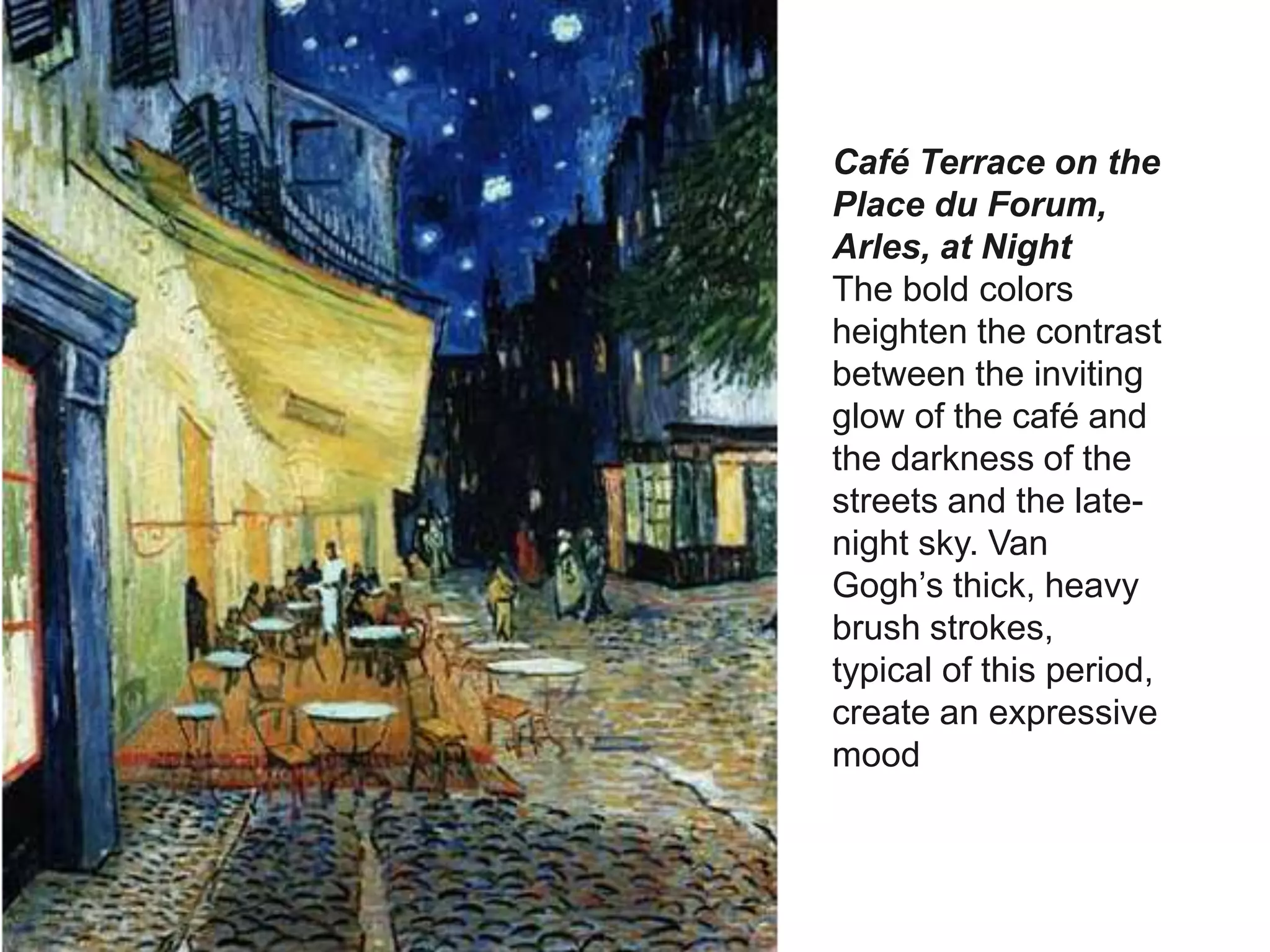 Café Terrace on the
Place du Forum,
Arles, at Night
The bold colors
heighten the contrast
between the inviting
glow of the café and
the darkness of the
streets and the late-
night sky. Van
Gogh’s thick, heavy
brush strokes,
typical of this period,
create an expressive
mood
 