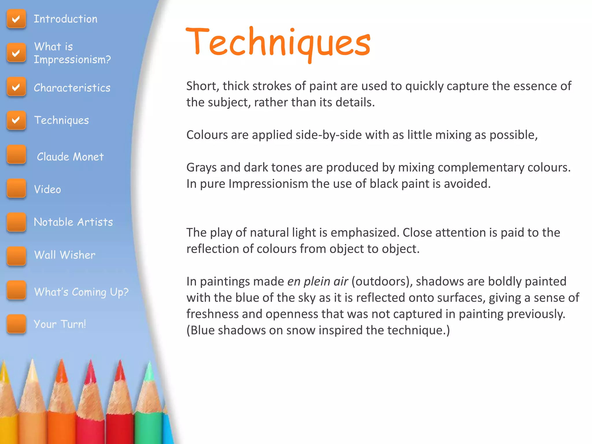 Techniques
Short, thick strokes of paint are used to quickly capture the essence of
the subject, rather than its details.
Colours are applied side-by-side with as little mixing as possible,
Grays and dark tones are produced by mixing complementary colours.
In pure Impressionism the use of black paint is avoided.
The play of natural light is emphasized. Close attention is paid to the
reflection of colours from object to object.
In paintings made en plein air (outdoors), shadows are boldly painted
with the blue of the sky as it is reflected onto surfaces, giving a sense of
freshness and openness that was not captured in painting previously.
(Blue shadows on snow inspired the technique.)
Introduction
What is
Impressionism?
Characteristics
Techniques
Claude Monet
Video
Notable Artists
Wall Wisher
What’s Coming Up?
Your Turn!




 