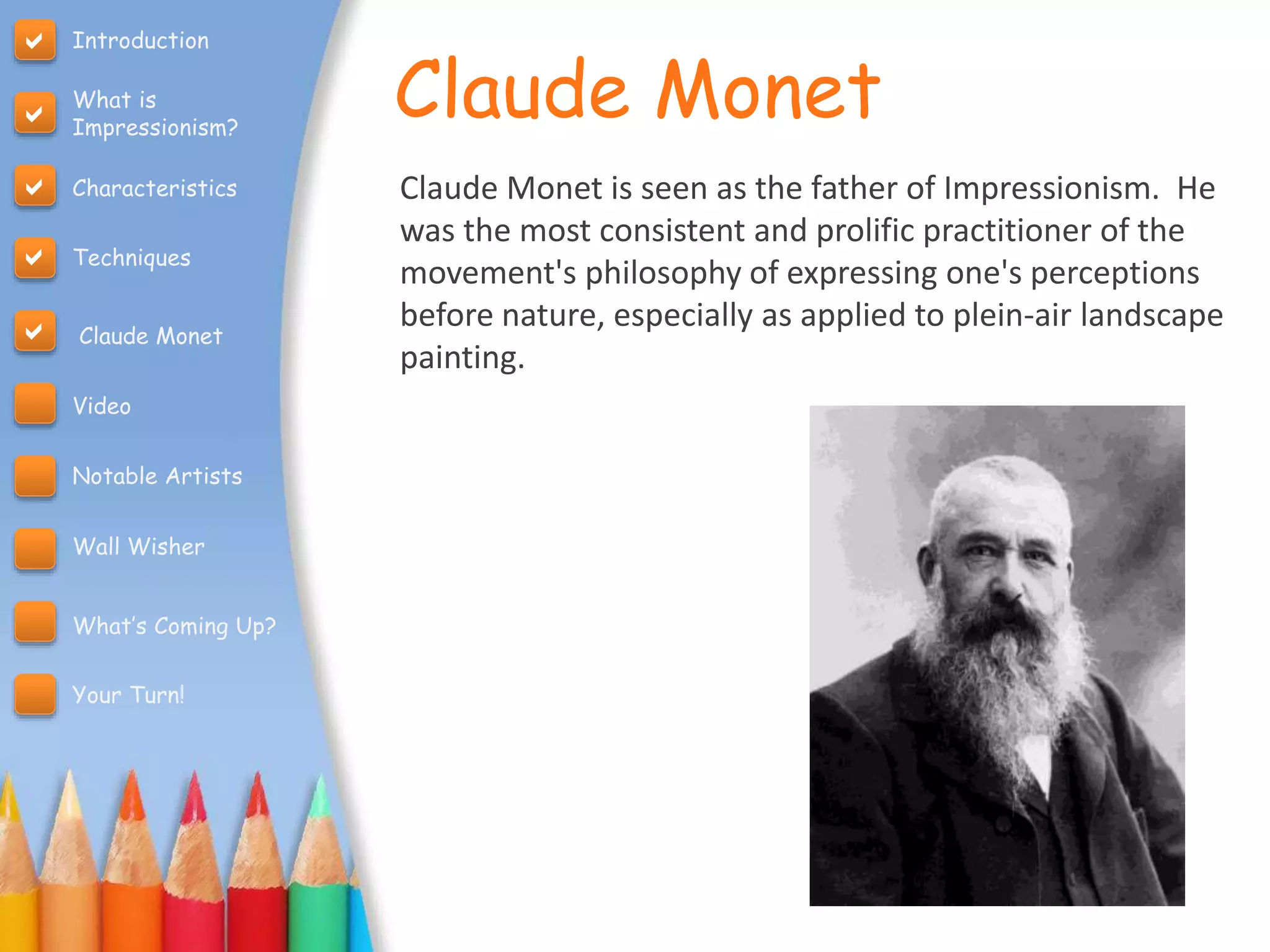 Claude Monet
Claude Monet is seen as the father of Impressionism. He
was the most consistent and prolific practitioner of the
movement's philosophy of expressing one's perceptions
before nature, especially as applied to plein-air landscape
painting.
Introduction
What is
Impressionism?
Characteristics
Techniques
Claude Monet
Video
Notable Artists
Wall Wisher
What’s Coming Up?
Your Turn!





 