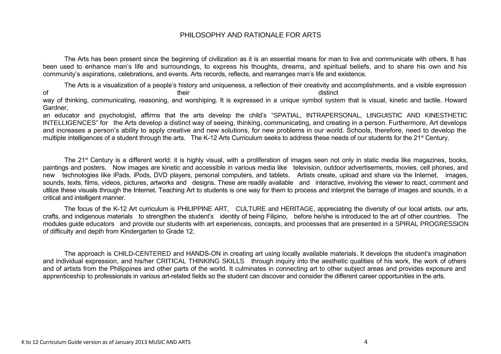 PHILOSOPHY AND RATIONALE FOR ARTS 
The Arts has been present since the beginning of civilization as it is an essential means for man to live and communicate with others. It has 
been used to enhance man’s life and surroundings, to express his thoughts, dreams, and spiritual beliefs, and to share his own and his 
community’s aspirations, celebrations, and events. Arts records, reflects, and rearranges man’s life and existence. 
The Arts is a visualization of a people’s history and uniqueness, a reflection of their creativity and accomplishments, and a visible expression 
of their distinct 
way of thinking, communicating, reasoning, and worshiping. It is expressed in a unique symbol system that is visual, kinetic and tactile. Howard 
Gardner, 
an educator and psychologist, affirms that the arts develop the child’s “SPATIAL, INTRAPERSONAL, LINGUISTIC AND KINESTHETIC 
INTELLIGENCES” for the Arts develop a distinct way of seeing, thinking, communicating, and creating in a person. Furthermore, Art develops 
and increases a person’s ability to apply creative and new solutions, for new problems in our world. Schools, therefore, need to develop the 
multiple intelligences of a student through the arts. The K-12 Arts Curriculum seeks to address these needs of our students for the 21st Century. 
The 21st Century is a different world: it is highly visual, with a proliferation of images seen not only in static media like magazines, books, 
paintings and posters. Now images are kinetic and accessible in various media like television, outdoor advertisements, movies, cell phones, and 
new technologies like iPads, iPods, DVD players, personal computers, and tablets. Artists create, upload and share via the Internet, images, 
sounds, texts, films, videos, pictures, artworks and designs. These are readily available and interactive, involving the viewer to react, comment and 
utilize these visuals through the Internet. Teaching Art to students is one way for them to process and interpret the barrage of images and sounds, in a 
critical and intelligent manner. 
The focus of the K-12 Art curriculum is PHILIPPINE ART, CULTURE and HERITAGE, appreciating the diversity of our local artists, our arts, 
crafts, and indigenous materials to strengthen the student’s identity of being Filipino, before he/she is introduced to the art of other countries. The 
modules guide educators and provide our students with art experiences, concepts, and processes that are presented in a SPIRAL PROGRESSION 
of difficulty and depth from Kindergarten to Grade 12. 
The approach is CHILD-CENTERED and HANDS-ON in creating art using locally available materials. It develops the student’s imagination 
and individual expression, and his/her CRITICAL THINKING SKILLS through inquiry into the aesthetic qualities of his work, the work of others 
and of artists from the Philippines and other parts of the world. It culminates in connecting art to other subject areas and provides exposure and 
apprenticeship to professionals in various art-related fields so the student can discover and consider the different career opportunities in the arts. 
K to 12 Curriculum Guide version as of January 2013 MUSIC AND ARTS 4 
 