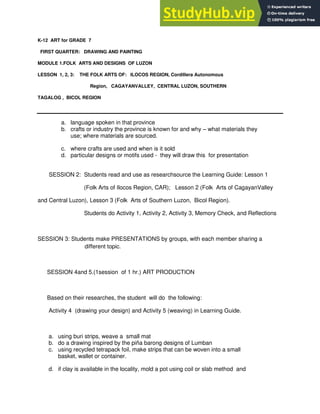 K-12 ART for GRADE 7
FIRST QUARTER: DRAWING AND PAINTING
MODULE 1.FOLK ARTS AND DESIGNS OF LUZON
LESSON 1, 2, 3: THE FOLK ARTS OF: ILOCOS REGION, Cordillera Autonomous
Region, CAGAYANVALLEY, CENTRAL LUZON, SOUTHERN
TAGALOG , BICOL REGION
a. language spoken in that province
b. crafts or industry the province is known for and why – what materials they
use; where materials are sourced.
c. where crafts are used and when is it sold
d. particular designs or motifs used - they will draw this for presentation
SESSION 2: Students read and use as researchsource the Learning Guide: Lesson 1
(Folk Arts of Ilocos Region, CAR); Lesson 2 (Folk Arts of CagayanValley
and Central Luzon), Lesson 3 (Folk Arts of Southern Luzon, Bicol Region).
Students do Activity 1, Activity 2, Activity 3, Memory Check, and Reflections
SESSION 3: Students make PRESENTATIONS by groups, with each member sharing a
different topic.
SESSION 4and 5.(1session of 1 hr.) ART PRODUCTION
Based on their researches, the student will do the following:
Activity 4 (drawing your design) and Activity 5 (weaving) in Learning Guide.
a. using buri strips, weave a small mat
b. do a drawing inspired by the piña barong designs of Lumban
c. using recycled tetrapack foil, make strips that can be woven into a small
basket, wallet or container.
d. if clay is available in the locality, mold a pot using coil or slab method and
 