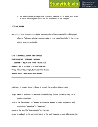 4. be able to weave a simple mat; construct a whistle out of a leaf, and make
a visual and text portfolio on the arts and crafts of the Visayas.
VOCABULARY
Manunggul jar – famous pre-colonial secondary burial jar excavated from Manuggul
Cave in Palawan, with two figures rowing a boat, signifying belief in the journey
of the soul to the afterlife.
K TO 12 CURRICULUM FOR ART: GRADE 7
FIRST QUARTER : DRAWING, PAINTING
MODULE 2 : FOLK ARTS FROM THE VISAYAS
Lesson 1 and 2: FOLK ARTS OF THE VISAYAS :
Panay, Aklan, Antique, Capiz, Guimaras, Iloilo, Negros,
Siquijor, Bohol, Cebu, Samar, Leyte, Biliran .
______________________________________________________________________________________
malmag – or tarsier, found in Bohol, is one of the smallest living primate.
tikog– a kind of leaf used for weaving mats of Basey, Samar.(In Waray they call it
bariw or romblon)
lara– is the Samar word for “weave” and the mat weaver is called “naglalara” and
weaving is “paglalara” or “pagrarara”
burda–is the word for “to embroider” on the mats
pu-so orbodbod– is the woven container of the glutinous rice or puto, bibingka in the
 