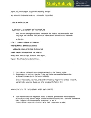 paper and pencil or pen, crayons for sketching designs
any adhesive for pasting artworks, pictures for the portfolio
LESSON PROCEDURE
OVERVIEW and HISTORY OF THE VISAYAS
1. Find out who among the students come from the Visayas. Let them speak their
language, and describe their province; their customs and traditions; their food
and crafts.
K TO 12 CURRICULUM FOR ART: GRADE 7
FIRST QUARTER : DRAWING, PAINTING
MODULE 2 : FOLK ARTS FROM THE VISAYAS
Lesson 1 and 2: FOLK ARTS OF THE VISAYAS :
Panay, Aklan, Antique, Capiz, Guimaras, Iloilo, Negros,
Siquijor, Bohol, Cebu, Samar, Leyte, Biliran .
_____________________________________________________________________________________
2. List down on the board what students know about the Visayas region.
3. Ask students to get their Learning Guide and do the Memory Check exercise
and read the overview in the Learning Guide.
Group the class by province:, and ask them to study the province and do research,
using the the Learning Guide and other sources. Do Activity 2, 3
APPRECIATION OF THE VISAYAN ARTS AND CRAFTS
1. After their research, let the groups make a creative presentation of their selected
province (including visuals, songs, dramatization and actual crafts if possible) before the
class. They can include a creative assessment or test at
the end of their presentation to check what their classmates recalled.
 
