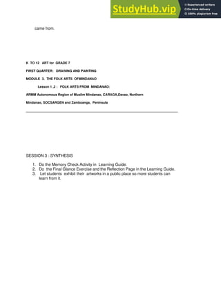 came from.
K TO 12 ART for GRADE 7
FIRST QUARTER: DRAWING AND PAINTING
MODULE 3. THE FOLK ARTS OFMINDANAO
Lesson 1 ,2 : FOLK ARTS FROM MINDANAO:
ARMM Autonomous Region of Muslim Mindanao, CARAGA,Davao, Northern
Mindanao, SOCSARGEN and Zamboanga, Peninsula
____________________________________________________________________________________
SESSION 3 : SYNTHESIS
1. Do the Memory Check Activity in Learning Guide.
2. Do the Final Glance Exercise and the Reflection Page in the Learning Guide.
3. Let students exhibit their artworks in a public place so more students can
learn from it.
 