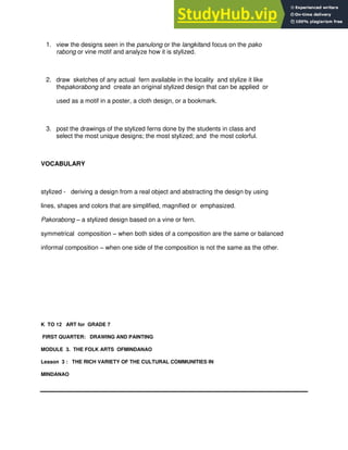 1. view the designs seen in the panulong or the langkitand focus on the pako
rabong or vine motif and analyze how it is stylized.
2. draw sketches of any actual fern available in the locality and stylize it like
thepakorabong and create an original stylized design that can be applied or
used as a motif in a poster, a cloth design, or a bookmark.
3. post the drawings of the stylized ferns done by the students in class and
select the most unique designs; the most stylized; and the most colorful.
VOCABULARY
stylized - deriving a design from a real object and abstracting the design by using
lines, shapes and colors that are simplified, magnified or emphasized.
Pakorabong – a stylized design based on a vine or fern.
symmetrical composition – when both sides of a composition are the same or balanced
informal composition – when one side of the composition is not the same as the other.
K TO 12 ART for GRADE 7
FIRST QUARTER: DRAWING AND PAINTING
MODULE 3. THE FOLK ARTS OFMINDANAO
Lesson 3 : THE RICH VARIETY OF THE CULTURAL COMMUNITIES IN
MINDANAO
 
