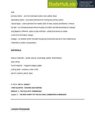 side
primary colors - are the most basic colors (red, yellow, blue)
secondary colors – are colors derived from mixing two primary colors.
natural dyes – colors derived from seeds, bark of trees, leaves and flowers, mineral.
tie-dye – an intricate process where threads of a fabric are tied according to a design
and dipped in different colors of dye and then untied and woven to create
a one-of-a kind fabric design.
collage – an artwork which includes the gluing of textured natural or man-made found
materials to create a composition
MATERIALS
Nature materials – seeds, leaves, small twigs, petals. Dried flowers
glue, string
found material - magazine pages, paper
cutting tools – scissors, cutter, knife
pencil, crayons, paints, dyes
K TO 12 ART for GRADE 7
FIRST QUARTER: DRAWING AND PAINTING
MODULE 3. THE FOLK ARTS OFMINDANAO
Lesson 3 : THE RICH VARIETY OF THE CULTURAL COMMUNITIES IN MINDANAO
LESSON PROCEDURE
 