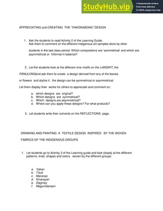 APPRECIATING and CREATING THE “PAKORABONG” DESIGN
1. Ask the students to read Activity 2 of the Learning Guide.
Ask them to comment on the different indigenous art samples done by other
students in the last class period. Which compositions are „symmetrical‟ and which are
asymmetrical or Informal in balance?
2. Let the students look at the different vine motifs on the LANGKIT, the
PANULONGand ask them to create a design derived from any of the leaves
or flowers and stylize it . the design can be symmetrical or asymmetrical.
Let them display their works for others to appreciate and comment on:
a. which designs are original?
b. Which designs are symmetrical?
c. Which designs are asymmetrical?
d. Where can you apply these designs? For what products?
3. Let students write their coments on the REFLECTIONS page.
DRAWING AND PAINTING A TEXTILE DESIGN INSPIRED BY THE WOVEN
FABRICS OF THE INDIGENOUS GROUPS
1. Let students go to Activity 3 of the Learning guide and look closely at the different
patterns, lines, shapes and colors woven by the different groups:
a. Yakan
b. T‟boli
c. Maranao
d. Kinarayan
e. Dagmay
f. Maguindanaon
 