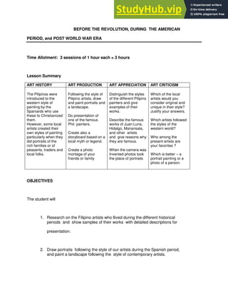 BEFORE THE REVOLUTION, DURING THE AMERICAN
PERIOD, and POST WORLD WAR ERA
Time Allotment: 3 sessions of 1 hour each = 3 hours
Lesson Summary
ART HISTORY ART PRODUCTION ART APPRECIATION ART CRITICISM
The Pilipinos were
introduced to the
western style of
painting by the
Spaniards who use
these to Christianized
them.
However, some local
artists created their
own styles of painting
particularly when they
did portraits of the
rich families or of
peasants, traders and
local folks.
Following the style of
Pilipino artists, draw
and paint portraits and
a landscape.
Do presentation of
one of the famous
Phil. painters.
Create also a
storyboard based on a
local myth or legend.
Create a photo
montage of your
friends or family
Distinguish the styles
of the different Pilipino
painters and give
examples of their
works.
Describe the famous
works of Juan Luna,
Hidalgo, Manansala,
and other artists
and give reasons why
they are famous.
When the camera was
Invented photos took
the place of portraits
Which of the local
artists would you
consider original and
unique in their style?
Justify your answers.
Which artists followed
the styles of the
western world?
Who among the
present artists are
your favorites ?
Which is better – a
portrait painting or a
photo of a person.
OBJECTIVES
The student will
1. Research on the Filipino artists who llived during the different historical
periods and show samples of their works with detailed descriptions for
presentation.
2. Draw portraits following the style of our artists during the Spanish period,
and paint a landscape following the style of contemporary artists.
 