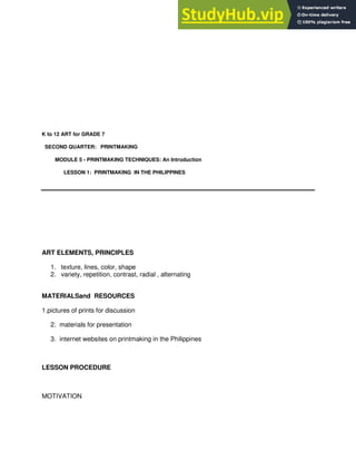 K to 12 ART for GRADE 7
SECOND QUARTER: PRINTMAKING
MODULE 5 - PRINTMAKING TECHNIQUES: An Introduction
LESSON 1: PRINTMAKING IN THE PHILIPPINES
ART ELEMENTS, PRINCIPLES
1. texture, lines, color, shape
2. variety, repetition, contrast, radial , alternating
MATERIALSand RESOURCES
1.pictures of prints for discussion
2. materials for presentation
3. internet websites on printmaking in the Philippines
LESSON PROCEDURE
MOTIVATION
 