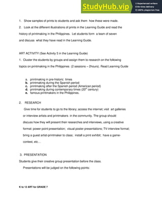 1. Show samples of prints to students and ask them how these were made.
2. Look at the different illustrations of prints in the Learning Guide and read the
history of printmaking in the Philippines. Let students form a team of seven
and discuss what they have read in the Learning Guide.
ART ACTIVITY (See Activity 5 in the Learning Guide)
1. Cluster the students by groups and assign them to research on the following
topics on printmaking in the Philippines (2 sessions – 2hours). Read Learning Guide
a. printmaking in pre-historic times
b. printmaking during the Spanish period
c. printmaking after the Spanish period (American period)
d. printmaking during contemporary times (20th
century)
e. famous printmakers in the Philippines.
2. RESEARCH
Give time for students to go to the library; access the internet; visit art galleries
or interview artists and printmakers in the community. The group should
discuss how they will present their researches and interviews, using a creative
format: power point presentation; visual poster presentations; TV-interview format;
bring a guest artist-printmaker to class; install a print exhibit; have a game-
contest, etc…
3. PRESENTATION
Students give their creative group presentation before the class.
Presentations will be judged on the following points:
K to 12 ART for GRADE 7
 