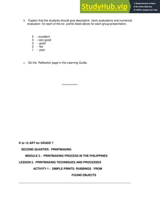 b. Explain that the students should give descriptive (text) evaluations and numerical
evaluation for each of the six points listed above for each group presentation.
5 - excellent
4 - very good
3 - good
2 - fair
1 - poor
c. Do the Reflection page in the Learning Guide.
**************
K to 12 ART for GRADE 7
SECOND QUARTER: PRINTMAKING
MODULE 5 - PRINTMAKING PROCESS IN THE PHILIPPINES
LESSON 2. PRINTMAKING TECHNIQUES AND PROCESSES
ACTIVITY 1 : SIMPLE PRINTS: RUBBINGS FROM
FOUND OBJECTS
______________________________________________________________________
 