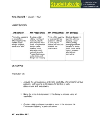 Time Allotment: 1 session - 1 hour
Lesson Summary
ART HISTORY ART PRODUCTION ART APPRECIATION ART CRITICISM
Printmaking was done
by people from
different parts of the
world to create
designs on paper,
textile or on walls.
Create a print or
rubbing from found
materials, objects
and compose these
prints using different
designs: radial,
repeated motifs,
alternating motifs
contrasting motifs.
Product: book cover,
textile design, wall
design, wall hanging
Prints exhibit a variety
of texture and lines,
as seen in rubbings
of coins, found
objects,with textured
surfaces and
other objects.
Clarity and design in
a print is achieved
by doing a clear
rubbing and by
arranging the motif
following a design
that is radial, border
design, repeated,
alternating or
contrasting.
OBJECTIVES
The student will:
1. Analyze the various designs and motifs created by other artists for various
products: wall hanging, textile design, for borders of walls,
plates, mugs, and book covers.
2. Name the kinds of designs seen in the display or pictures, using art
vocabulary.
3. Create a rubbing using various objects found in the room and the
Environment following a particular pattern.
ART VOCABULARY
 