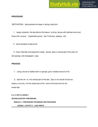 PROCEDURE
MOTIVATION: demonstrate the steps in doing a leaf print
1. assign students the day before this lesson to bring leaves with defined veins and
those with unusual shapes(like guava , San Francisco, papaya, etc)
2 show samples of leaf prints
3. have materials and equipment ready: leaves, dyes or stamp pad, thick paint on
wet sponge, old newspapers, rags.
PROCESS
.1. using a brush or balled cloth or sponge, get a modest amount of ink
2... dab the ink on the veined part of the leaf. Dye or ink should not be too
watery or too dry. Ink the raised part of the veins of the leaf and ink the
whole leaf.
K to 12 ART for GRADE 7
SECOND QUARTER: PRINTMAKING
MODULE 5 – PRINTMAKING TECHNIQUES AND PROCESSES
LESSON 1, ACTIVITY 2 : LEAF PRINTS
 