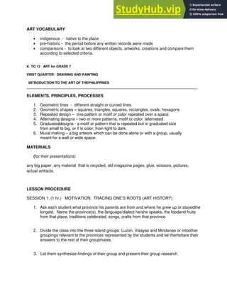 ART VOCABULARY
indigenous - native to the place
pre-historic - the period before any written records were made
comparisons - to look at two different objects, artworks, creations and compare them
according to selected criteria.
K TO 12 ART for GRADE 7
FIRST QUARTER: DRAWING AND PAINTING
INTRODUCTION TO THE ART OF THEPHILIPPINES
____________________________________________________________________________________________
ELEMENTS, PRINCIPLES, PROCESSES
1. Geometric lines - different straight or curved lines
2. Geometric shapes – squares, triangles, squares, rectangles, ovals, hexagons
3. Repeated design – one pattern or motif or color repeated over a space
4. Alternating designs – two or more patterns, motif or color alternated
5. Graduateddesigns - a motif or pattern that is repeated but in graduated size
from small to big, or if is color, from light to dark.
6. Mural making – a big artwork which can be done alone or with a group, usually
meant for a wall or wide space.
MATERIALS
(for their presentations)
any big paper, any material that is recycled, old magazine pages, glue, scissors, pictures,
actual artifacts.
LESSON PROCEDURE
SESSION 1: (1 hr.) MOTIVATION: TRACING ONE‟S ROOTS (ART HISTORY)
1. Ask each student what province his parents are from and where he grew up or stayedthe
longest. Name the province(s), the language/dialect he/she speaks, the foodand fruits
from that place, traditions celebrated, songs, crafts from that province.
2. Divide the class into the three island groups: Luzon, Visayas and Mindanao or intoother
groupings relevant to the provinces represented by the students and let themshare their
answers to the rest of their groupmates.
3. Let them synthesize findings of their group and present their group research.
 