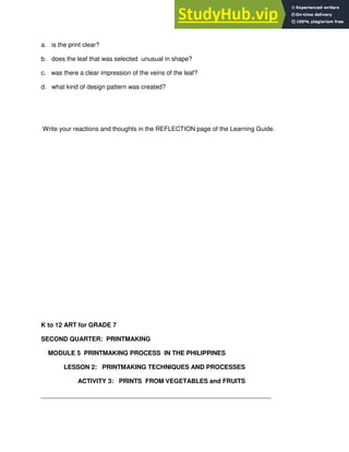 a. is the print clear?
b. does the leaf that was selected unusual in shape?
c. was there a clear impression of the veins of the leaf?
d. what kind of design pattern was created?
Write your reactions and thoughts in the REFLECTION page of the Learning Guide.
K to 12 ART for GRADE 7
SECOND QUARTER: PRINTMAKING
MODULE 5 PRINTMAKING PROCESS IN THE PHILIPPINES
LESSON 2: PRINTMAKING TECHNIQUES AND PROCESSES
ACTIVITY 3: PRINTS FROM VEGETABLES and FRUITS
__________________________________________________________________
 