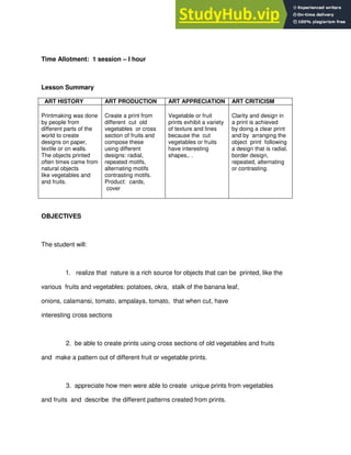 Time Allotment: 1 session – I hour
Lesson Summary
ART HISTORY ART PRODUCTION ART APPRECIATION ART CRITICISM
Printmaking was done
by people from
different parts of the
world to create
designs on paper,
textile or on walls.
The objects printed
often times came from
natural objects
like vegetables and
and fruits.
Create a print from
different cut old
vegetables or cross
section of fruits and
compose these
using different
designs: radial,
repeated motifs,
alternating motifs
contrasting motifs.
Product: cards,
cover
Vegetable or fruit
prints exhibit a variety
of texture and lines
because the cut
vegetables or fruits
have interesting
shapes,. .
Clarity and design in
a print is achieved
by doing a clear print
and by arranging the
object print following
a design that is radial,
border design,
repeated, alternating
or contrasting.
OBJECTIVES
The student will:
1. realize that nature is a rich source for objects that can be printed, like the
various fruits and vegetables: potatoes, okra, stalk of the banana leaf,
onions, calamansi, tomato, ampalaya, tomato, that when cut, have
interesting cross sections
2. be able to create prints using cross sections of old vegetables and fruits
and make a pattern out of different fruit or vegetable prints.
3. appreciate how men were able to create unique prints from vegetables
and fruits and describe the different patterns created from prints.
 