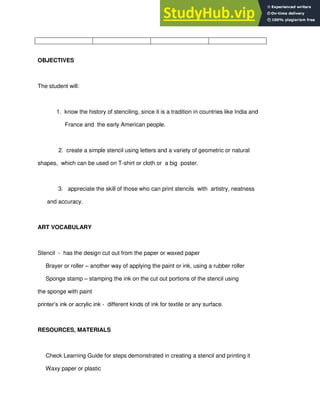 OBJECTIVES
The student will:
1. know the history of stenciling, since it is a tradition in countries like India and
France and the early American people.
2. create a simple stencil using letters and a variety of geometric or natural
shapes, which can be used on T-shirt or cloth or a big poster.
3. appreciate the skill of those who can print stencils with artistry, neatness
and accuracy.
ART VOCABULARY
Stencil - has the design cut out from the paper or waxed paper
Brayer or roller – another way of applying the paint or ink, using a rubber roller
Sponge stamp – stamping the ink on the cut out portions of the stencil using
the sponge with paint
printer‟s ink or acrylic ink - different kinds of ink for textile or any surface.
RESOURCES, MATERIALS
Check Learning Guide for steps demonstrated in creating a stencil and printing it
Waxy paper or plastic
 