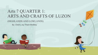 Arts 7 QUARTER 1:
ARTS AND CRAFTS OF LUZON
(HIGHLANDS AND LOWLANDS)
By: Cherry Joy Thiam-Bodikey
 