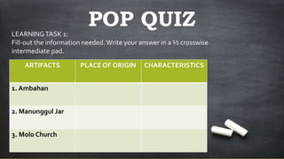 POP QUIZ
ARTIFACTS PLACE OF ORIGIN CHARACTERISTICS
1. Ambahan
2. Manunggul Jar
3. Molo Church
LEARNINGTASK 1:
Fill-out the information needed.Write your answer in a ½ crosswise
intermediate pad.
 