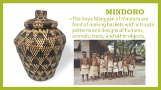 MINDORO
•The Iraya Mangyan of Mindoro are
fond of making baskets with intricate
patterns and designs of humans,
animals, trees, and other objects.
 