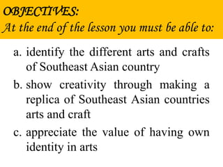 OBJECTIVES:
At the end of the lesson you must be able to:
a. identify the different arts and crafts
of Southeast Asian country
b. show creativity through making a
replica of Southeast Asian countries
arts and craft
c. appreciate the value of having own
identity in arts
 