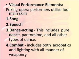 • Visual Performance Elements:
Peking-opera performers utilize four
main skills
1.Song
2.Speech
3.Dance-acting - This includes pure
dance, pantomime, and all other
types of dance.
4.Combat - includes both acrobatics
and fighting with all manner of
weaponry.
 