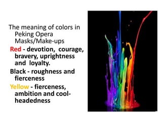 The meaning of colors in
Peking Opera
Masks/Make-ups
Red - devotion, courage,
bravery, uprightness
and loyalty.
Black - roughness and
fierceness
Yellow - fierceness,
ambition and cool-
headedness
 