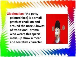 Xiaohualian (the petty
painted face) is a small
patch of chalk on and
around the nose. Clowns
of traditional drama
who wears this special
make-up show a mean
and secretive character.
 