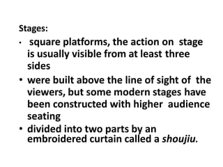 Stages:
• square platforms, the action on stage
is usually visible from at least three
sides
• were built above the line of sight of the
viewers, but some modern stages have
been constructed with higher audience
seating
• divided into two parts by an
embroidered curtain called a shoujiu.
 