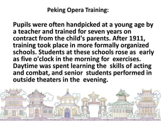 Peking Opera Training:
Pupils were often handpicked at a young age by
a teacher and trained for seven years on
contract from the child's parents. After 1911,
training took place in more formally organized
schools. Students at these schools rose as early
as five o'clock in the morning for exercises.
Daytime was spent learning the skills of acting
and combat, and senior students performed in
outside theaters in the evening.
 