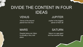 VENUS
Venus is the second
planet from the Sun
Jupiter is the biggest
planet of them all
DIVIDE THE CONTENT IN FOUR
IDEAS
MARS
Despite being red, Mars
is actually a very cold
place
Saturn is a gas giant
and has several rings
JUPITER
SATURN
 