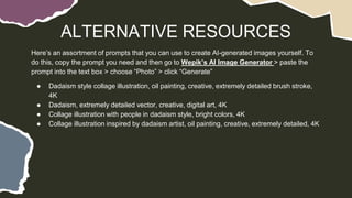 ALTERNATIVE RESOURCES
Here’s an assortment of prompts that you can use to create AI-generated images yourself. To
do this, copy the prompt you need and then go to Wepik’s AI Image Generator > paste the
prompt into the text box > choose “Photo” > click “Generate”
● Dadaism style collage illustration, oil painting, creative, extremely detailed brush stroke,
4K
● Dadaism, extremely detailed vector, creative, digital art, 4K
● Collage illustration with people in dadaism style, bright colors, 4K
● Collage illustration inspired by dadaism artist, oil painting, creative, extremely detailed, 4K
 