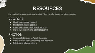 Did you like the resources in this template? Get them for free at our other websites:
VECTORS
● Hand drawn collage design I
● Hand drawn collage design II
● Paper style ransom note letter collection I
● Paper style ransom note letter collection II
PHOTOS
● AI-generated images by Wepik Generator
● Senior artist in the studio painting with watercolor
● Set designer at work indoors
RESOURCES
 