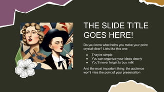 Do you know what helps you make your point
crystal clear? Lists like this one:
● They’re simple
● You can organize your ideas clearly
● You’ll never forget to buy milk!
And the most important thing: the audience
won’t miss the point of your presentation
THE SLIDE TITLE
GOES HERE!
 