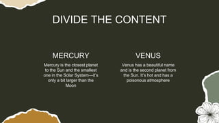 Mercury is the closest planet
to the Sun and the smallest
one in the Solar System—it’s
only a bit larger than the
Moon
DIVIDE THE CONTENT
MERCURY VENUS
Venus has a beautiful name
and is the second planet from
the Sun. It’s hot and has a
poisonous atmosphere
 
