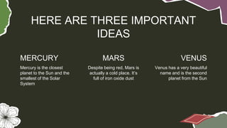 MERCURY MARS VENUS
HERE ARE THREE IMPORTANT
IDEAS
Mercury is the closest
planet to the Sun and the
smallest of the Solar
System
Despite being red, Mars is
actually a cold place. It’s
full of iron oxide dust
Venus has a very beautiful
name and is the second
planet from the Sun
 