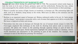CHARACTERISTICS OF BAROQUE ART
Baroque art came about during the period from 1600 to 1700. The movement’s initial works began in
italy but went on to be seen in france, germany, spain and the netherlands. During this time, artists
were encouraged by the catholic church to exhibit stronger religious characteristics in their paintings.
• There is usually one source of light, known as tenebrism, in baroque art. The contrasting light and
dark, such as in shadows, bring drama to the works. Both have an effect on the emotions and the
intensity of the piece.
• Realism is an important aspect of baroque art. Rubens embraced reality in his art. In “saint george
and the dragon,” saint george is muscular with a suit of armor that appears as it did in everyday life.
His horse is depicted as feisty and strong.
• Naturalism was also seen in baroque art through the use of normal details unique to daily life.
Caravaggio employed this technique in his work by showing local places such as taverns and
peasants. He places the viewer in the painting through applying things as part of both the
foreground and central space. Facial expressions highlight the subjects’ moods or emotions. Artists
would sometimes put themselves in the painting as part of the shadows. For example, diego
velazquez is seen in the left of his painting “las meninas.”
• Https://courses.Lumenlearning.Com/boundless-arthistory/chapter/the-baroque-period/
 