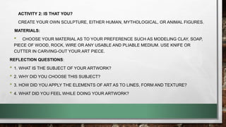 ACTIVITY 2: IS THAT YOU?
CREATE YOUR OWN SCULPTURE, EITHER HUMAN, MYTHOLOGICAL, OR ANIMAL FIGURES.
MATERIALS:
• CHOOSE YOUR MATERIAL AS TO YOUR PREFERENCE SUCH AS MODELING CLAY, SOAP,
PIECE OF WOOD, ROCK, WIRE OR ANY USABLE AND PLIABLE MEDIUM. USE KNIFE OR
CUTTER IN CARVING-OUT YOUR ART PIECE.
REFLECTION QUESTIONS:
• 1. WHAT IS THE SUBJECT OF YOUR ARTWORK?
• 2. WHY DID YOU CHOOSE THIS SUBJECT?
• 3. HOW DID YOU APPLY THE ELEMENTS OF ART AS TO LINES, FORM AND TEXTURE?
• 4. WHAT DID YOU FEEL WHILE DOING YOUR ARTWORK?
 