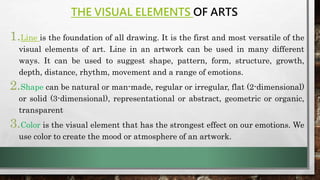 THE VISUAL ELEMENTS OF ARTS
1.Line is the foundation of all drawing. It is the first and most versatile of the
visual elements of art. Line in an artwork can be used in many different
ways. It can be used to suggest shape, pattern, form, structure, growth,
depth, distance, rhythm, movement and a range of emotions.
2.Shape can be natural or man-made, regular or irregular, flat (2-dimensional)
or solid (3-dimensional), representational or abstract, geometric or organic,
transparent
3.Color is the visual element that has the strongest effect on our emotions. We
use color to create the mood or atmosphere of an artwork.
 