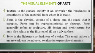 THE VISUAL ELEMENTS OF ARTS
4.Texture is the surface quality of an artwork - the roughness or
smoothness of the material from which it is made.
5.Form is the physical volume of a shape and the space that it
occupies. Form can be representational or abstract. Form
generally refers to sculpture, 3D design and architecture but
may also relate to the illusion of 3D on a 2D surface.
6.Tone is the lightness or darkness of a color. The tonal values of
an artwork can be adjusted to alter its expressive character.
 
