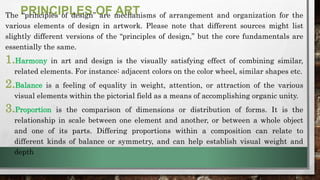 PRINCIPLES OF ART
The “principles of design” are mechanisms of arrangement and organization for the
various elements of design in artwork. Please note that different sources might list
slightly different versions of the “principles of design,” but the core fundamentals are
essentially the same.
1.Harmony in art and design is the visually satisfying effect of combining similar,
related elements. For instance: adjacent colors on the color wheel, similar shapes etc.
2.Balance is a feeling of equality in weight, attention, or attraction of the various
visual elements within the pictorial field as a means of accomplishing organic unity.
3.Proportion is the comparison of dimensions or distribution of forms. It is the
relationship in scale between one element and another, or between a whole object
and one of its parts. Differing proportions within a composition can relate to
different kinds of balance or symmetry, and can help establish visual weight and
depth
 