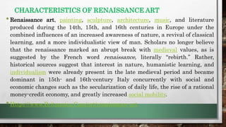 CHARACTERISTICS OF RENAISSANCE ART
•Renaissance art, painting, sculpture, architecture, music, and literature
produced during the 14th, 15th, and 16th centuries in Europe under the
combined influences of an increased awareness of nature, a revival of classical
learning, and a more individualistic view of man. Scholars no longer believe
that the renaissance marked an abrupt break with medieval values, as is
suggested by the French word renaissance, literally “rebirth.” Rather,
historical sources suggest that interest in nature, humanistic learning, and
individualism were already present in the late medieval period and became
dominant in 15th- and 16th-century Italy concurrently with social and
economic changes such as the secularization of daily life, the rise of a rational
money-credit economy, and greatly increased social mobility.
•Https://www.Britannica.Com/art/renaissance-art
 
